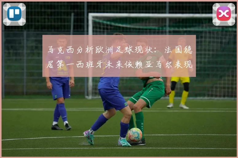 马克西分析欧洲足球现状:法国稳居第一西班牙未来依赖亚马尔表现