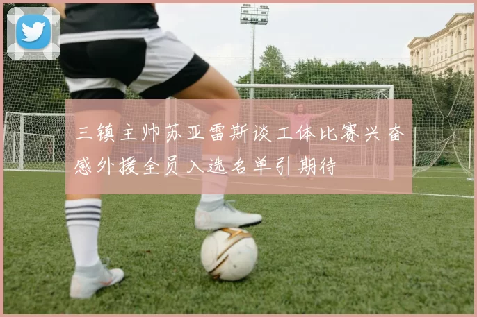 三镇主帅苏亚雷斯谈工体比赛兴奋感外援全员入选名单引期待