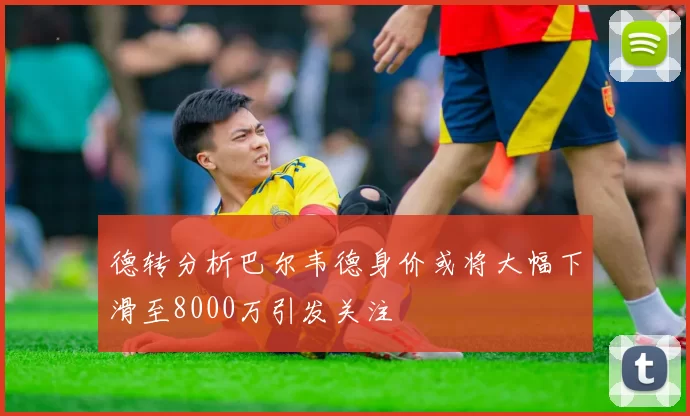 德转分析巴尔韦德身价或将大幅下滑至8000万引发关注