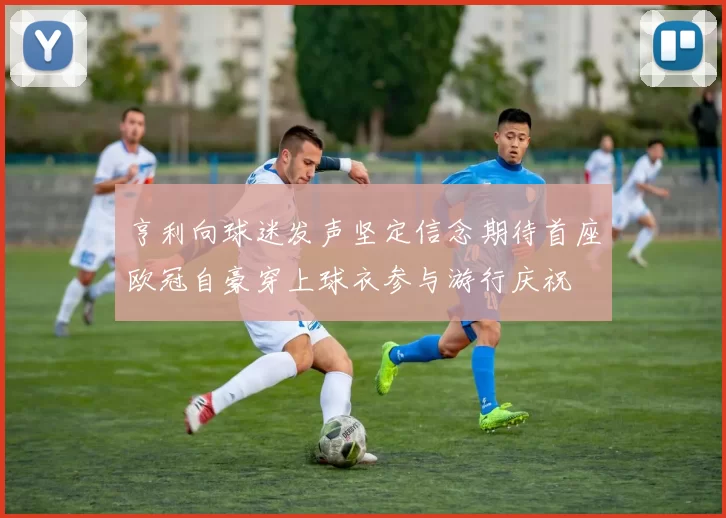 亨利向球迷发声坚定信念期待首座欧冠自豪穿上球衣参与游行庆祝