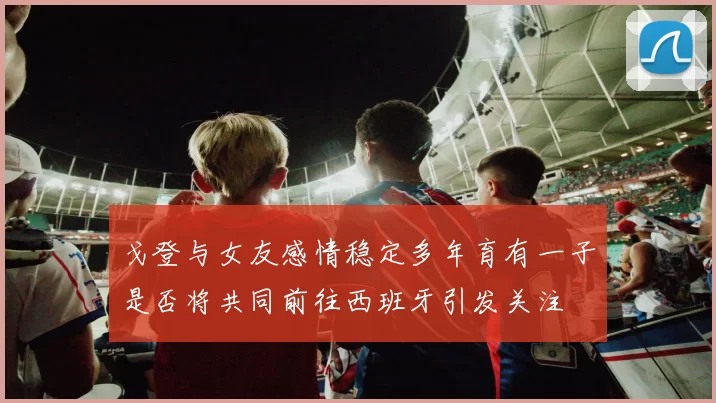 戈登与女友感情稳定多年育有一子是否将共同前往西班牙引发关注