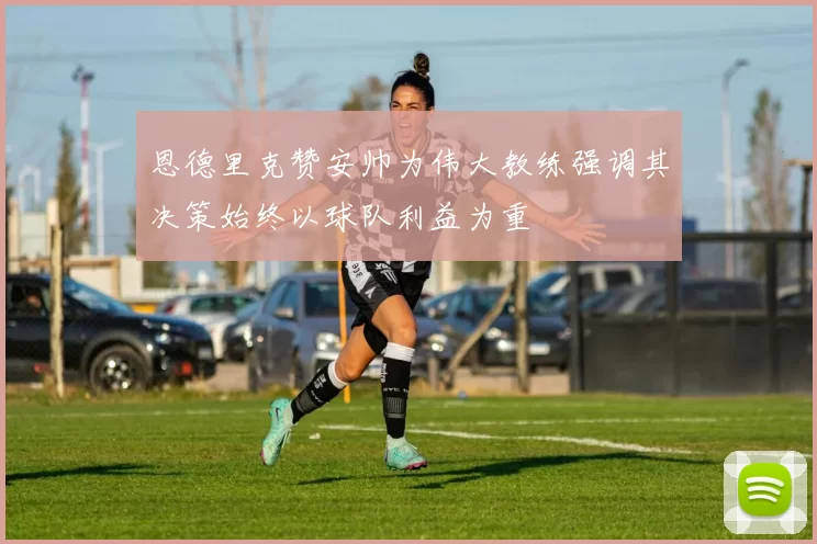 恩德里克赞安帅为伟大教练强调其决策始终以球队利益为重