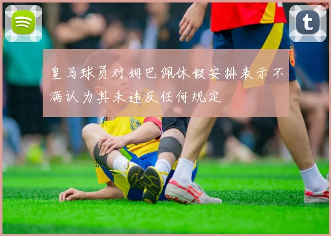 皇马球员对姆巴佩休假安排表示不满认为其未违反任何规定