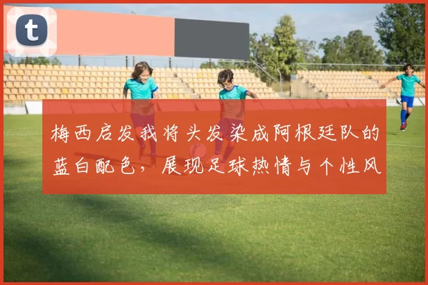 梅西启发我将头发染成阿根廷队的蓝白配色,展现足球热情与个性风采