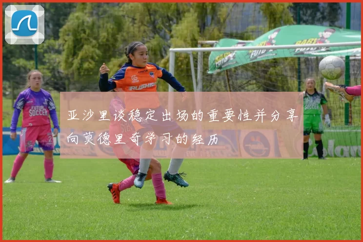 亚沙里谈稳定出场的重要性并分享向莫德里奇学习的经历