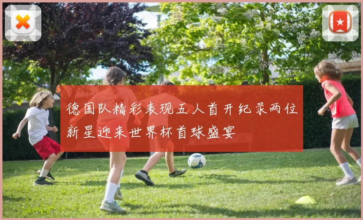 德国队精彩表现五人首开纪录两位新星迎来世界杯首球盛宴