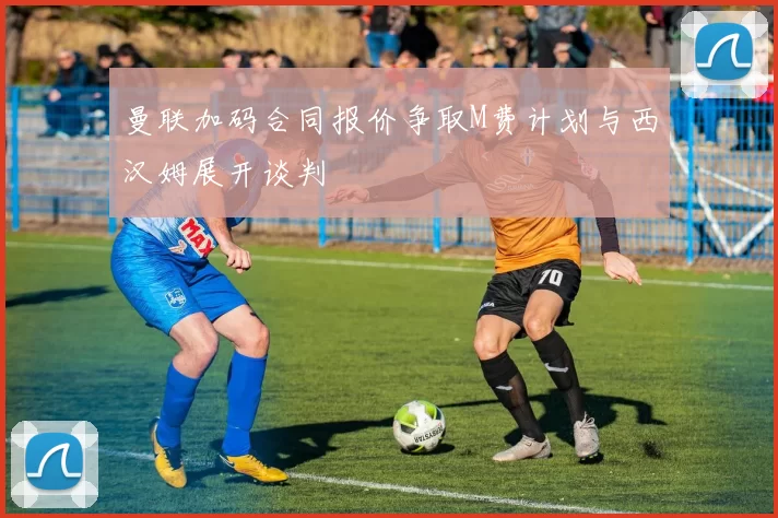 曼联加码合同报价争取M费计划与西汉姆展开谈判