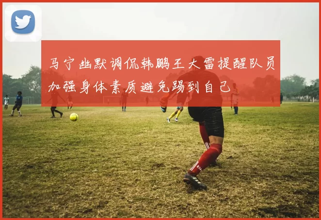 马宁幽默调侃韩鹏王大雷提醒队员加强身体素质避免踢到自己