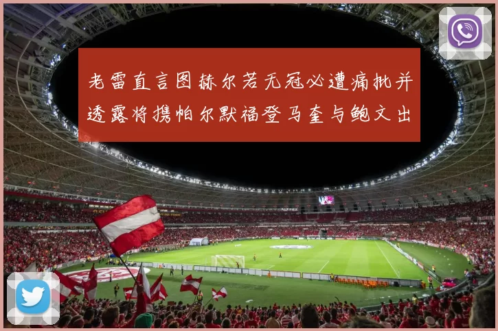 老雷直言图赫尔若无冠必遭痛批并透露将携帕尔默福登马奎与鲍文出战