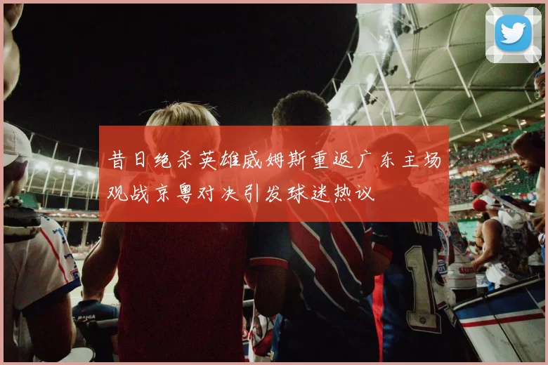 昔日绝杀英雄威姆斯重返广东主场观战京粤对决引发球迷热议