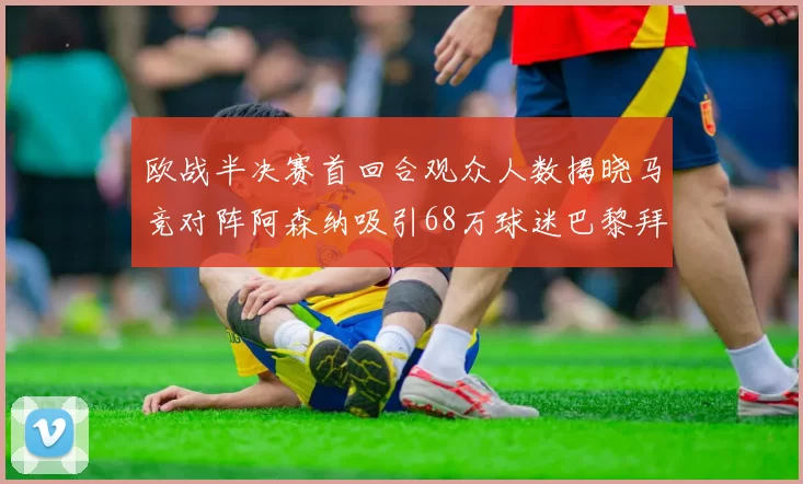欧战半决赛首回合观众人数揭晓马竞对阵阿森纳吸引68万球迷巴黎拜仁紧随其后
