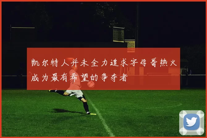 凯尔特人并未全力追求字母哥热火成为最有希望的争夺者