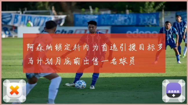 阿森纳锁定科内为首选引援目标罗马计划月底前出售一名球员