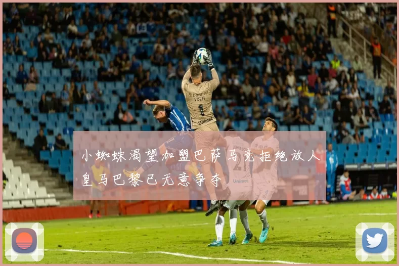 小蜘蛛渴望加盟巴萨马竞拒绝放人皇马巴黎已无意争夺