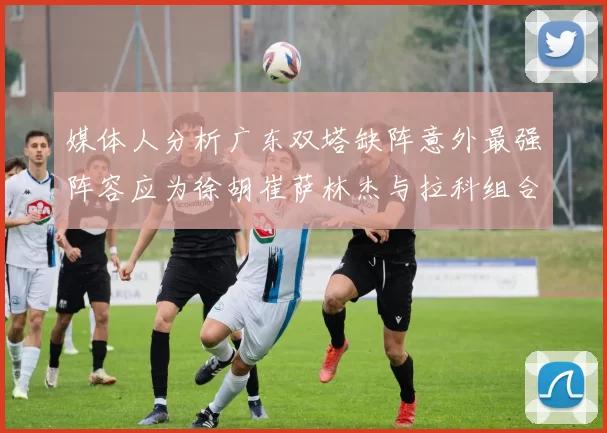 媒体人分析广东双塔缺阵意外最强阵容应为徐胡崔萨林杰与拉科组合