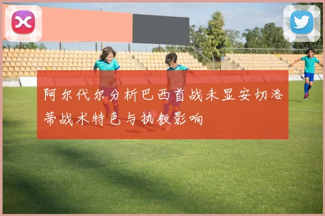 阿尔代尔分析巴西首战未显安切洛蒂战术特色与执教影响