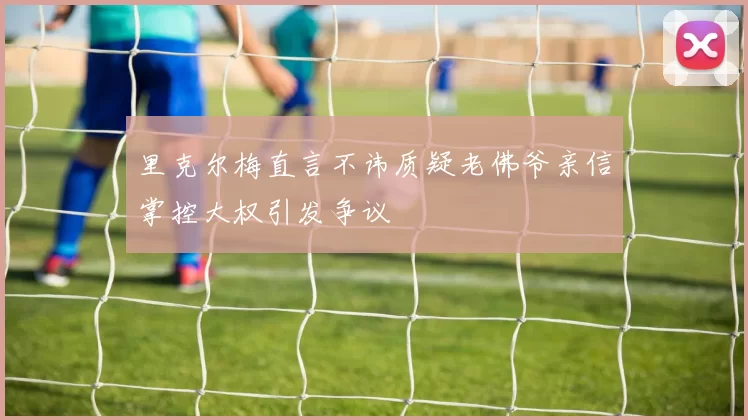 里克尔梅直言不讳质疑老佛爷亲信掌控大权引发争议
