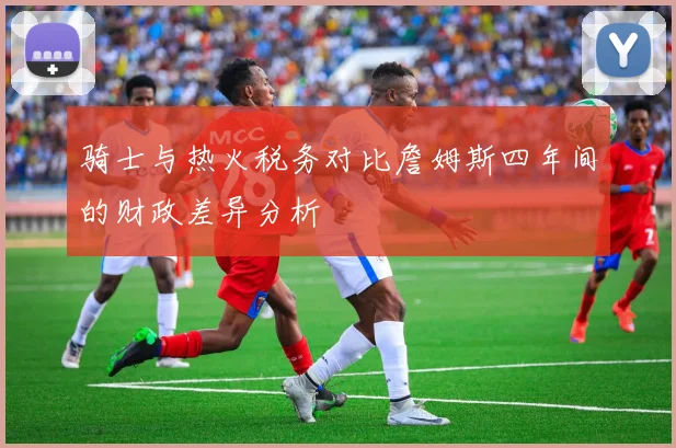 骑士与热火税务对比詹姆斯四年间的财政差异分析
