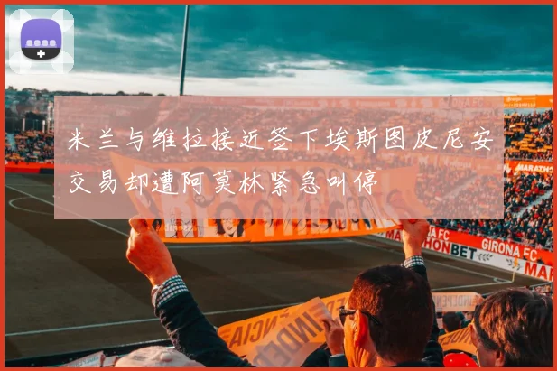 米兰与维拉接近签下埃斯图皮尼安交易却遭阿莫林紧急叫停