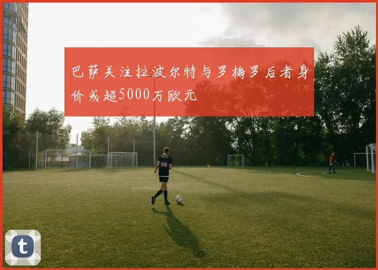 巴萨关注拉波尔特与罗梅罗后者身价或超5000万欧元